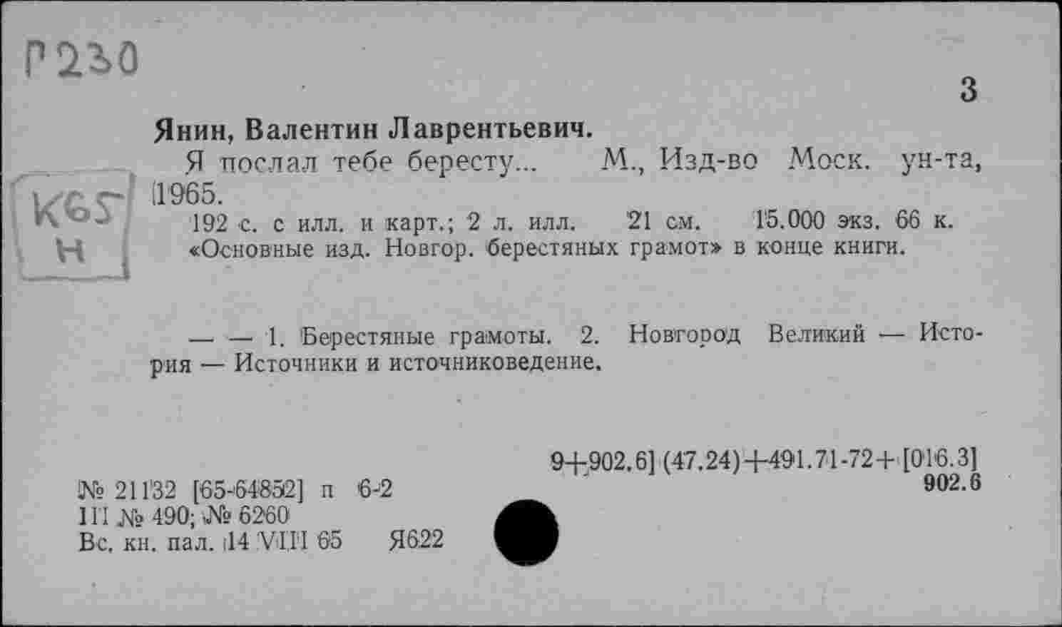 ﻿mo
з Янин, Валентин Лаврентьевич.
Я послал тебе бересту... М., Изд-во Моск, ун-та, иг 1'965.
192 с. с илл. и карт.; 2 л. илл. 21 см. 15.000 экз. 66 к.
Н «Основные изд. Новгор. ‘берестяных грамот» в конце книги.
—• — 1. Берестяные грамоты. 2. Новгород Великий — История — Источники и источниковедение.
№211’32 [65-64852] п 6-2
III № 490; № 6260
Вс, кн. пал. |14 ’VI.I1 65	Я622
94-902.6] (47.24) +491.71 -72+' [016.3]
902.6